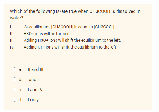 Which of the following is/are true when CH3COOH is dissolved in
water?
I.
At equilibrium, [CH3COOH] is equal to [CH3COO-]
H3O+ ions will be formed.
II.
III.
Adding H30+ ions will shift the equilibrium to the left.
Adding OH-ions will shift the equilibrium to the left.
IV.
II and III
O a.
O b. I and II
O c. II and IV
O d. II only