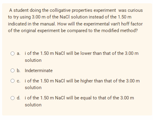 A student doing the colligative properties experiment was curious
to try using 3.00 m of the NaCl solution instead of the 1.50 m
indicated in the manual. How will the experimental van't hoff factor
of the original experiment be compared to the modified method?
a. i of the 1.50 m NaCl will be lower than that of the 3.00 m
solution
O b. Indeterminate
O c. i of the 1.50 m NaCl will be higher than that of the 3.00 m
solution
O d. i of the 1.50 m NaCl will be equal to that of the 3.00 m
solution