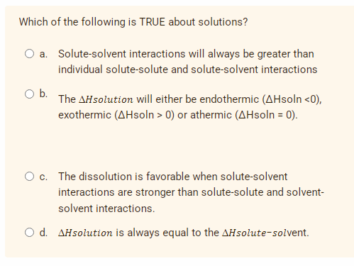 Which of the following is TRUE about solutions?
a. Solute-solvent interactions will always be greater than
individual solute-solute and solute-solvent interactions
O b.
The AHsolution will either be endothermic (AHsoln <0),
exothermic (AHsoln > 0) or athermic (AHsoln = 0).
O c. The dissolution is favorable when solute-solvent
interactions are stronger than solute-solute and solvent-
solvent interactions.
O d. AHsolution is always equal to the AHsolute-solvent.