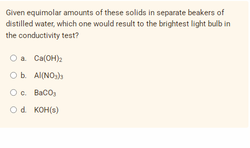Given equimolar amounts of these solids in separate beakers of
distilled water, which one would result to the brightest light bulb in
the conductivity test?
O a. Ca(OH)2
O b. Al(NO3)3
O c.
BaCO3
O d. KOH(s)