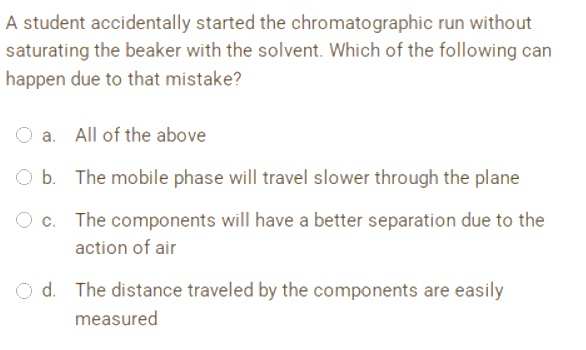 A student accidentally started the chromatographic run without
saturating the beaker with the solvent. Which of the following can
happen due to that mistake?
a. All of the above
O b.
The mobile phase will travel slower through the plane
O c.
The components will have a better separation due to the
action of air
d. The distance traveled by the components are easily
measured