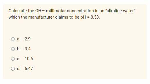Calculate the OH- millimolar concentration in an "alkaline water"
which the manufacturer claims to be pH = 8.53.
a. 2.9
O b. 3.4
O c. 10.6
O d. 5.47