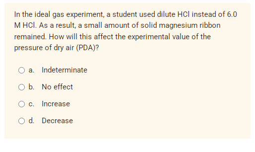 In the ideal gas experiment, a student used dilute HCI instead of 6.0
M HCl. As a result, a small amount of solid magnesium ribbon
remained. How will this affect the experimental value of the
pressure of dry air (PDA)?
a. Indeterminate
O b. No effect
O c.
Increase
O d. Decrease