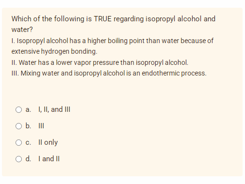 Which of the following is TRUE regarding isopropyl alcohol and
water?
I. Isopropyl alcohol has a higher boiling point than water because of
extensive hydrogen bonding.
II. Water has a lower vapor pressure than isopropyl alcohol.
III. Mixing water and isopropyl alcohol is an endothermic process.
O a. I, II, and III
O b. III
O c. II only
O d. I and II
