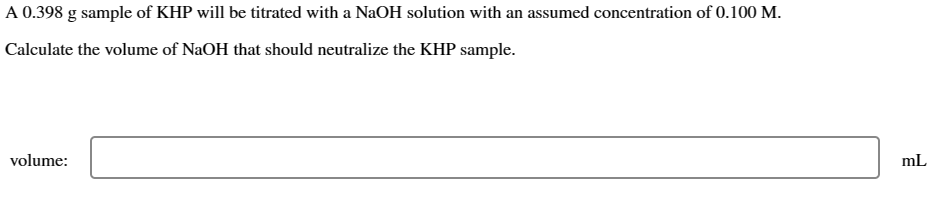 A 0.398 g sample of KHP will be titrated with a NaOH solution with an assumed concentration of 0.100 M.
Calculate the volume of NaOH that should neutralize the KHP sample.
volume:
mL