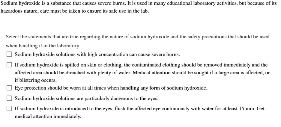 Sodium hydroxide is a substance that causes severe burns. It is used in many educational laboratory activities, but because of its
hazardous nature, care must be taken to ensure its safe use in the lab.
Select the statements that are true regarding the nature of sodium hydroxide and the safety precautions that should be used
when handling it in the laboratory.
Sodium hydroxide solutions with high concentration can cause severe burns.
If sodium hydroxide is spilled on skin or clothing, the contaminated clothing should be removed immediately and the
affected area should be drenched with plenty of water. Medical attention should be sought if a large area is affected, or
if blistering occurs.
Eye protection should be worn at all times when handling any form of sodium hydroxide.
Sodium hydroxide solutions are particularly dangerous to the eyes.
If sodium hydroxide is introduced to the eyes, flush the affected eye continuously with water for at least 15 min. Get
medical attention immediately.