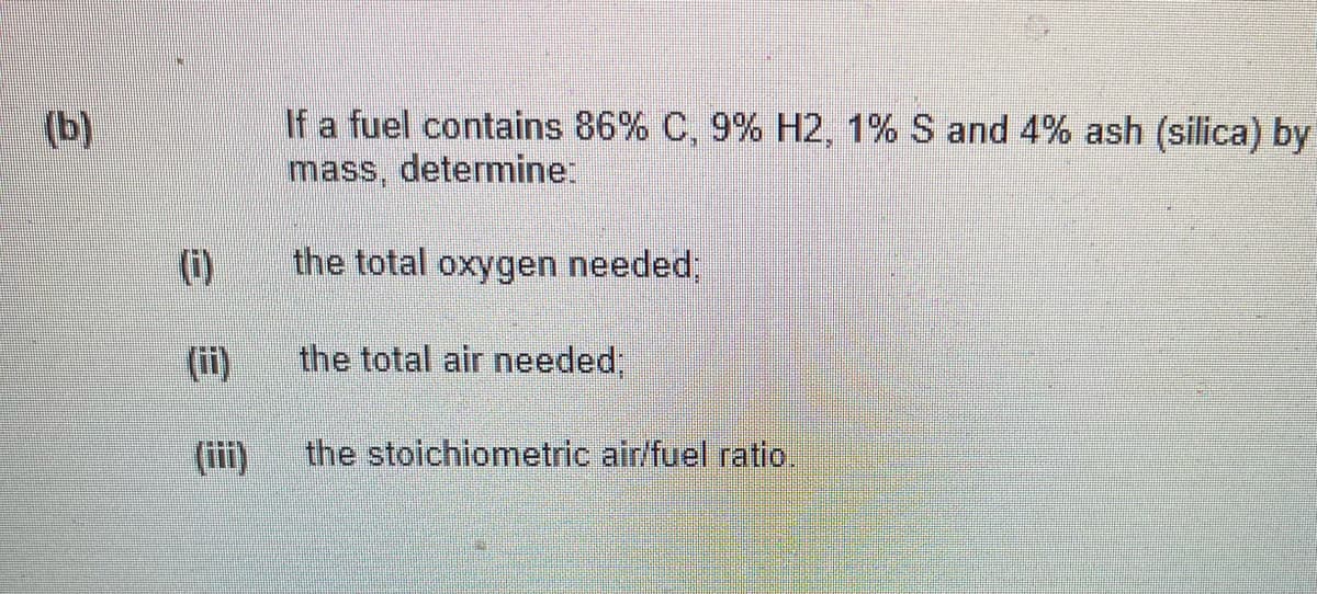 If a fuel contains 86% C, 9% H2, 1% S and 4% ash (silica) by
mass, determine:
(b)
(i)
the total oxygen needed;
(ii)
the total air needed,
(iii)
the stoichiometric air/fuel ratio.
