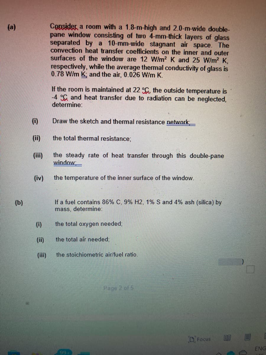 Consider a room with a 1.8-m-high and 2.0-m-wide double-
pane window consisting of two 4-mm-thick layers of glass
separated by a 10-mm-wide stagnant air space. The
convection heat transfer coefficients on the inner and outer
surfaces of the window are 12 W/m? K and 25 W/m? K,
respectively, while the average thermal conductivity of glass is
0.78 W/m K; and the air, 0.026 W/m K.
(a)
If the room is maintained at 22 C, the outside temperature is
-4 C and heat transfer due to radiation can be neglected,
determine:
(i)
Draw the sketch and thermal resistance network
(ii)
the total thermal resistance;
the steady rate of heat transfer through this double-pane
window
(ii)
(iv)
the temperature of the inner surface of the window.
If a fuel contains 86% C, 9% H2, 1% S and 4% ash (silica) by
mass, determine:
(b)
(i)
the total oxygen needed;
(ii)
the total air needed;
(iii)
the stoichiometric air/fuel ratio.
Page 2 of 5
D Focus
ENG
99+
