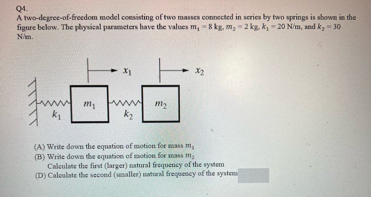 Q4.
A two-degree-of-freedom model consisting of two masses connected in series by two springs is shown in the
figure below. The physical parameters have the values m, = 8 kg, m, = 2 kg, k, = 20 N/m, and k2 = 30
N/m.
X1
X2
m1
m2
k1
k2
(A) Write down the equation of motion for mass m,
(B) Write down the equation of motion for mass m,
Calculate the first (larger) natural frequency of the system
(D) Calculate the second (smaller) natural frequency of the system
