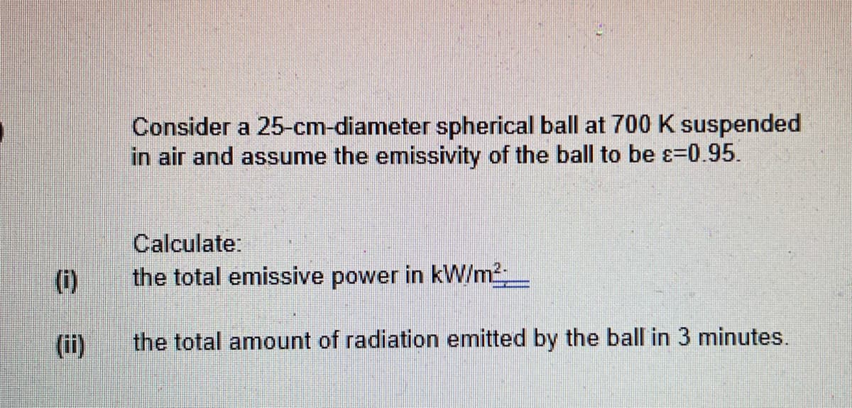 Consider a 25-cm-diameter spherical ball at 700 K suspended
in air and assume the emissivity of the ball to be ɛ=0.95.
Calculate:
(i)
the total emissive power in kW/m_
(ii)
the total amount of radiation emitted by the ball in 3 minutes.
