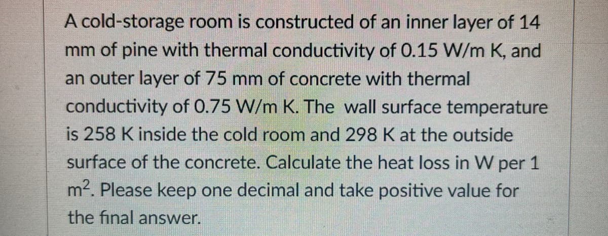 A cold-storage room is constructed of an inner layer of 14
mm of pine with thermal conductivity of 0.15 W/m K, and
an outer layer of 75 mm of concrete with thermal
conductivity of 0.75 W/m K. The wall surface temperature
is 258 K inside the cold room and 298 K at the outside
surface of the concrete. Calculate the heat loss in W per 1
m2. Please keep one decimal and take positive value for
the final answer.
