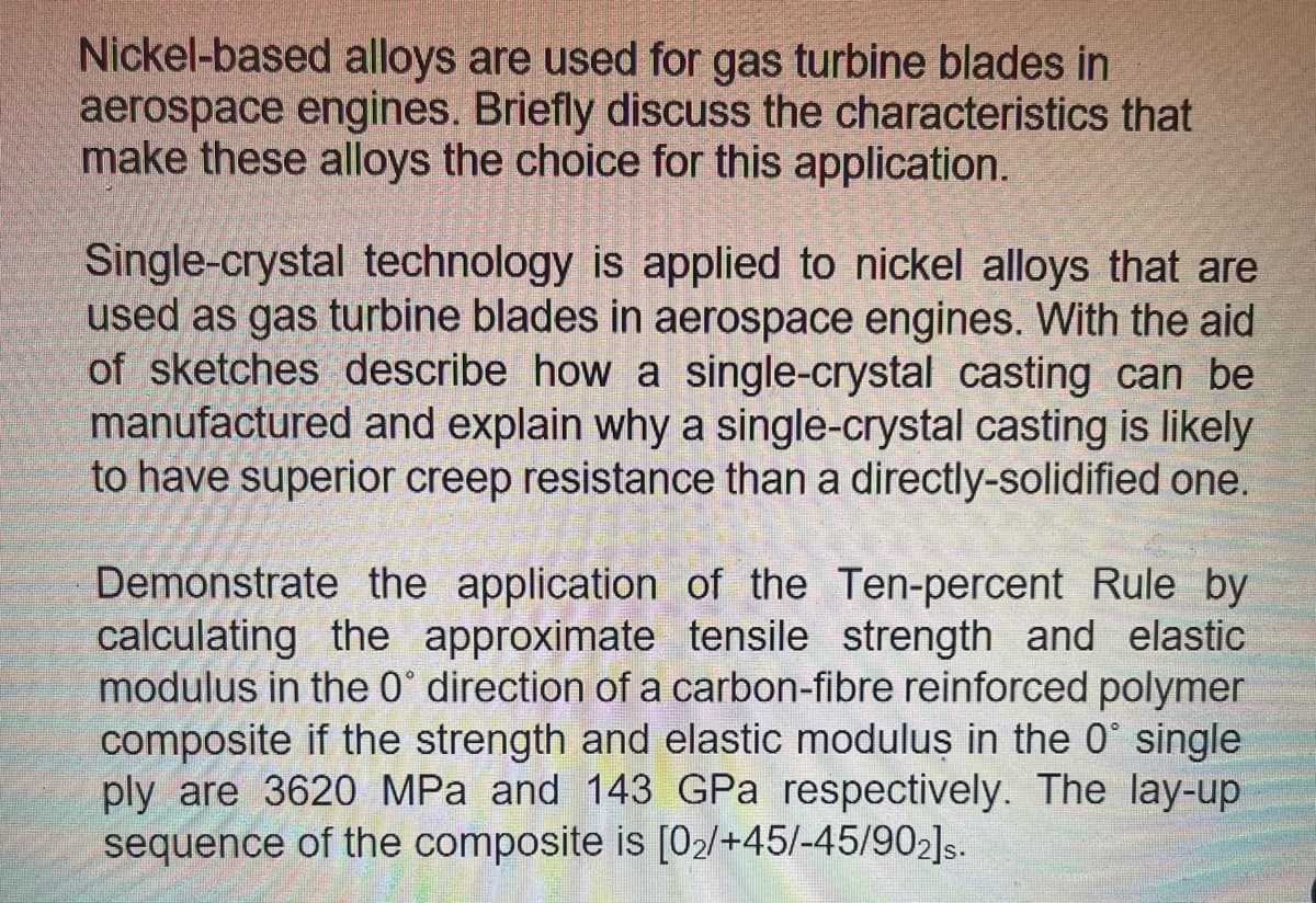 Nickel-based alloys are used for gas turbine blades in
aerospace engines. Briefly discuss the characteristics that
make these alloys the choice for this application.
Single-crystal technology is applied to nickel alloys that are
used as gas turbine blades in aerospace engines. With the aid
of sketches describe how a single-crystal casting can be
manufactured and explain why a single-crystal casting is likely
to have superior creep resistance than a directly-solidified one.
Demonstrate the application of the Ten-percent Rule by
calculating the approximate tensile strength and elastic
modulus in the 0° direction of a carbon-fibre reinforced polymer
composite if the strength and elastic moduluş in the 0° single
ply are 3620 MPa and 143 GPa respectively. The lay-up
sequence of the composite is [02/+45/-45/902]s.
