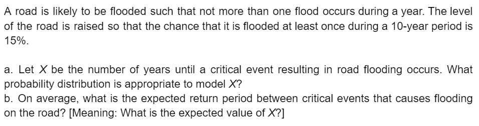 A road is likely to be flooded such that not more than one flood occurs during a year. The level
of the road is raised so that the chance that it is flooded at least once during a 10-year period is
15%.
a. Let X be the number of years until a critical event resulting in road flooding occurs. What
probability distribution is appropriate to model X?
b. On average, what is the expected return period between critical events that causes flooding
on the road? [Meaning: What is the expected value of X?]
