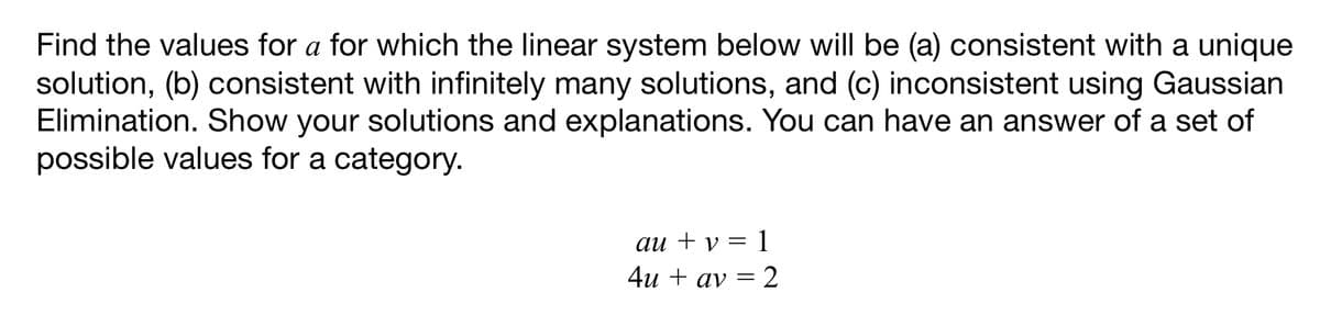 Find the values for a for which the linear system below will be (a) consistent with a unique
solution, (b) consistent with infinitely many solutions, and (c) inconsistent using Gaussian
Elimination. Show your solutions and explanations. You can have an answer of a set of
possible values for a category.
au + v = 1
4u + av = 2