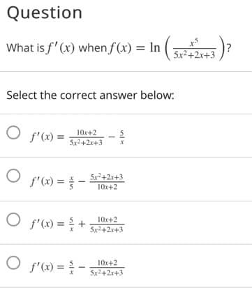 Question
What is f' (x) when f (x) = In (53)?
5x²+2x+3
Select the correct answer below:
10x+2
f'(x) =
5x2+2x+3
f'(x) = -
5x+2x+3
10x+2
f'(x) = +
10x+2
5x2+2x+3
f'(x) =
10x+2
5x2+2x+3
