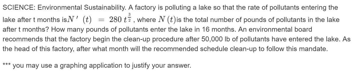 SCIENCE: Environmental Sustainability. A factory is polluting a lake so that the rate of pollutants entering the
3
lake after t months isN' (t)
280 t7, where N (t)is the total number of pounds of pollutants in the lake
after t months? How many pounds of pollutants enter the lake in 16 months. An environmental board
recommends that the factory begin the clean-up procedure after 50,000 lb of pollutants have entered the lake. As
the head of this factory, after what month will the recommended schedule clean-up to follow this mandate.
you may use a graphing application to justify your answer.
***
