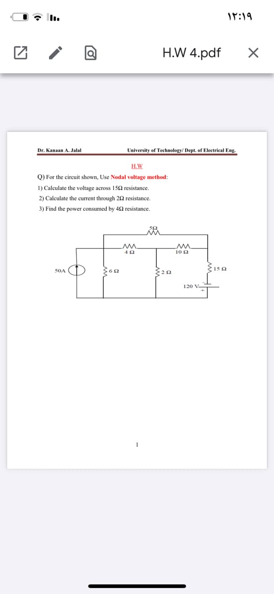 I7:19
H.W 4.pdf
Dr. Kanaan A. Jalal
University of Technology/ Dept. of Electrical Eng.
H.W
Q) For the circuit shown, Use Nodal voltage method:
1) Calculate the voltage across 152 resistance.
2) Calculate the current through 22 resistance.
3) Find the power consumed by 42 resistance.
10 2
50A
120 V-
