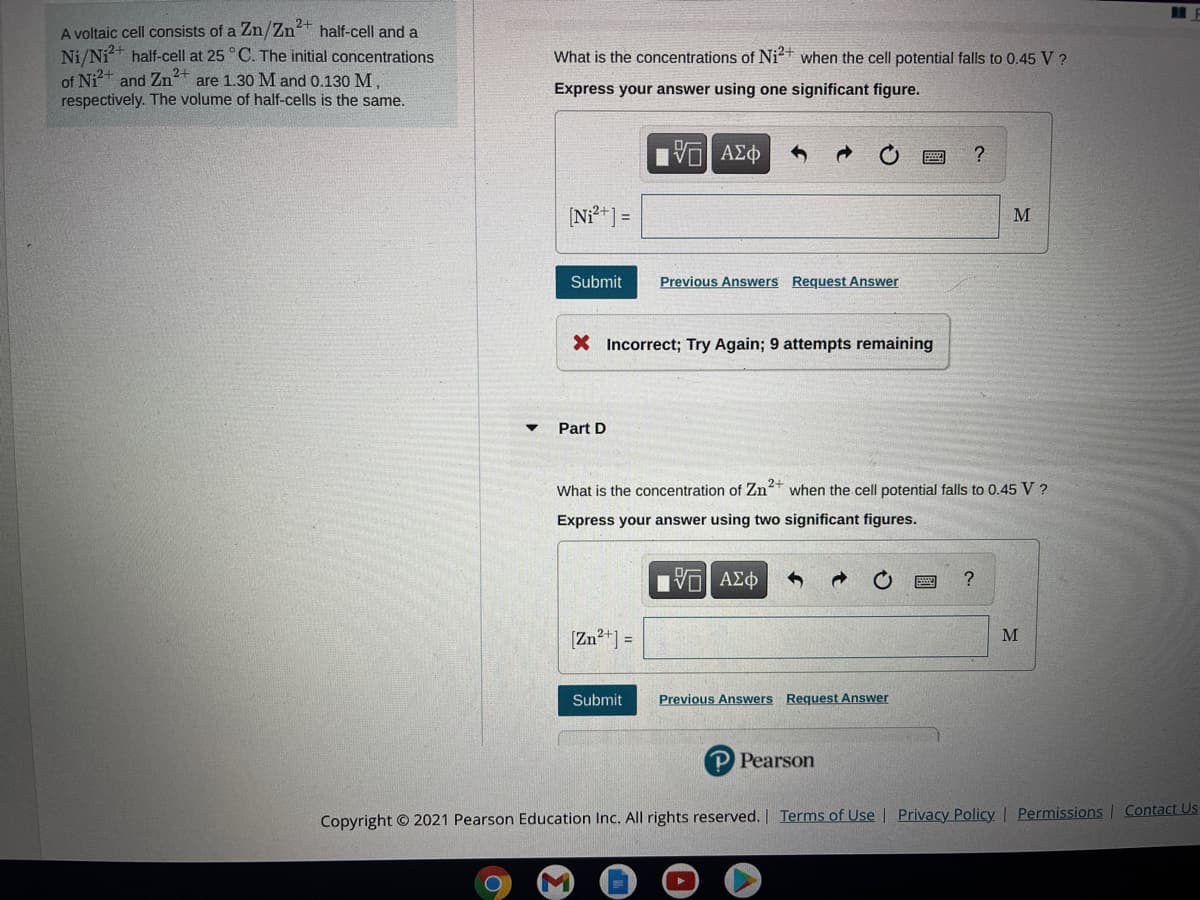 A voltaic cell consists of a Zn/Zn+ half-cell and a
Ni/Ni* half-cell at 25 ° C. The initial concentrations
of Ni?+
respectively. The volume of half-cells is the same.
What is the concentrations of Ni+ when the cell potential falls to 0.45 V ?
and Zn2+
are 1.30 M and 0.130 M,
Express your answer using one significant figure.
EVα ΑΣφ
?
[N*] =
M
Submit
Previous Answers Request Answer
X Incorrect; Try Again; 9 attempts remaining
Part D
What is the concentration of Zn* when the cell potential falls to 0.45 V ?
Express your answer using two significant figures.
Πνα ΑΣφ
?
[Zn2+] =
M
Submit
Previous Answers Request Answer
P Pearson
Copyright © 2021 Pearson Education Inc. All rights reserved. Terms of Use | Privacy Policy Permissions | Contact Us
