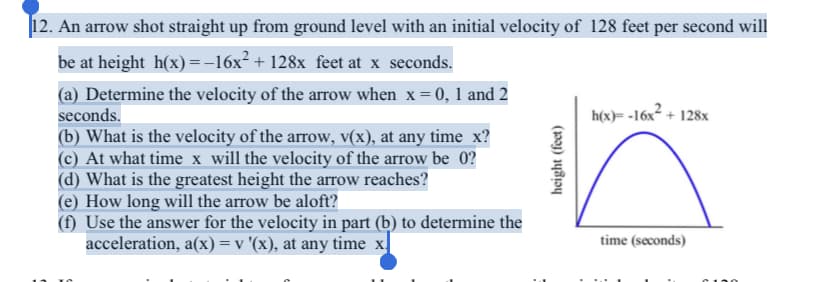 |12. An arrow shot straight up from ground level with an initial velocity of 128 feet per second will
be at height h(x)=-16x² + 128x feet at x seconds.
(a) Determine the velocity of the arrow when x= 0, 1 and 2
seconds.
(b) What is the velocity of the arrow, v(x), at any time x?
(c) At what time x will the velocity of the arrow be 0?
(d) What is the greatest height the arrow reaches?
(e) How long will the arrow be aloft?
(f) Use the answer for the velocity in part (b) to determine the
acceleration, a(x)=v '(x), at any time x|
h(x)= -16x² + 128x
time (seconds)
C190
height (feet)
