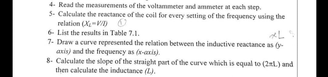 4- Read the measurements of the voltammeter and ammeter at each step.
5- Calculate the reactance of the coil for every setting of the frequency using the
relation (X=V/I) O
6- List the results in Table 7.1.
7- Draw a curve represented the relation between the inductive reactance as (y-
axis) and the frequency as (x-axis).
8- Calculate the slope of the straight part of the curve which is equal to (2tL) and
then calculate the inductance (L).
