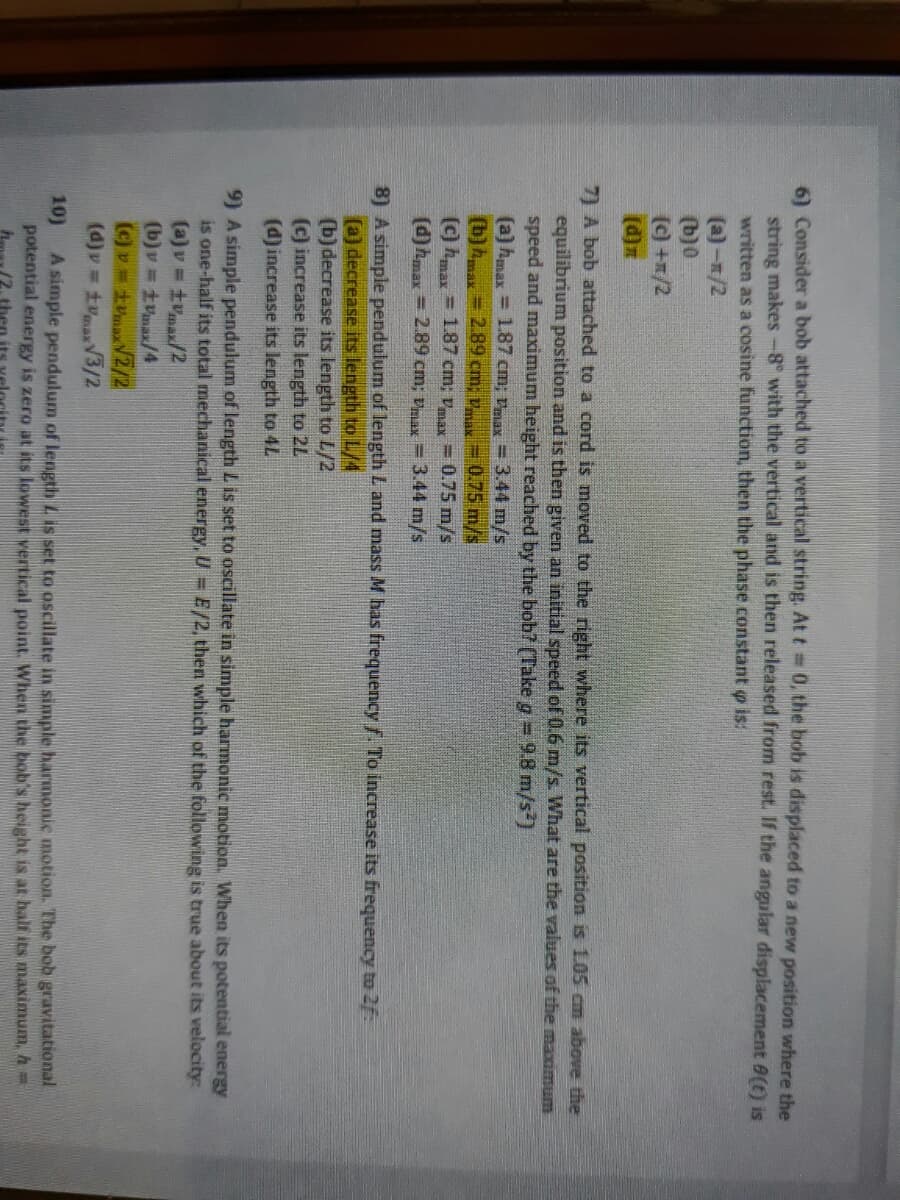 6) Consider a bob attached to a vertical string. At t 0, the bob is displaced to a new position where the
string makes-8° with the vertical and is then released from rest. If the angular displacement 8(t) is
written as a cosine function, then the phase constant o is:
(a)-/2
(b)0
(c) +x/2
(d)z
7) A bob attached to a cord is moved to the right where its vertical position is 1.05 cm above the
equilibrium position and is then given an initial speed of 0.6 m/s. What are the values of the maximum
speed and maximum height reached by the bob? (Take g 9.8 m/s)
(a) hmax = 1.87 cm; max = 3.44 m/s
(b)Amax
2.89 cm; v = 0.75 m/s
(c) hmax = 1.87 cm; va = 0.75 m/s
(d) hmax = 2.89 cm; vmax = 3.44 m/s
8) A simple pendulum of length L and mass M has frequencyf To increase its frequency to 2f:
(a) decrease its length to L/4
(b) decrease its length to L/2
(c) increase its length to 2L
(d)increase its length to 4L
9) A simple pendulum of length L is set to oscillate in simple harmonic motion. When its potential energy
is one-half its total mechanical energy, U= E/2, then which of the following is true about its velocity:
(a)v = tvmax/2
(b)v =tVma/4
(c) v=tmaxV2/2
(d)v = tVmaxV3/2
A simple pendulum of length L is set to oscillate in simple harmonic motion. The bob gravitational
potential energy is zero at its lowest vertical point. When the bob's height is at half its maximum, h=
10)
