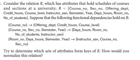 . Consider the relation R, which has attributes that hold schedules of course
and sections at a university; R = {Course_no, Sec_no, Offering_dept,
Credit_hours, Course_level, Instructor_ssn, Semester, Year, Days_hours, Room_no,
No_of_students}. Suppose that the following functional dependencies hold on R:
irses
{Course_no) → {Offering_dept, Credit_hours, Course_level}
{Course_no, Sec_no, Semester, Year} → {Days_hours, Room_no,
No_of_students, Instructor_ssn}
{Room_no, Days_hours, Semester, Year} → {Instructor_ssn, Course_no,
Sec_no}
Try to determine which sets of attributes form keys of R. How would you
normalize this relation?
