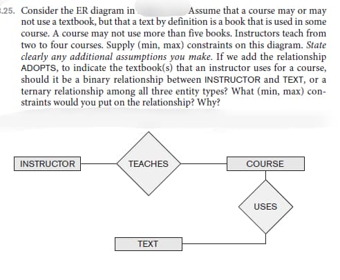 =.25. Consider the ER diagram in
not use a textbook, but that a text by definition is a book that is used in some
course. A course may not use more than five books. Instructors teach from
two to four courses. Supply (min, max) constraints on this diagram. State
clearly any additional assumptions you make. If we add the relationship
ADOPTS, to indicate the textbook(s) that an instructor uses for a course,
should it be a binary relationship between INSTRUCTOR and TEXT, or a
ternary relationship among all three entity types? What (min, max) con-
straints would you put on the relationship? Why?
Assume that a course may or may
INSTRUCTOR
TEACHES
COURSE
USES
TEXT
