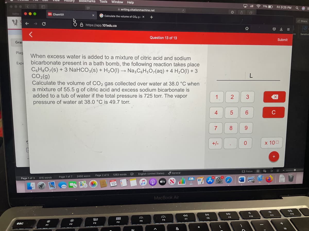 Tools Window Help
View
History
Bookmarks
...
71% D
Fri 3:25 PM
A writing.citationmachine.net
Editor
101 Chem101
Calculate the volume of CO, ga: X
+
e Share
->
8 https://app.101edu.co
ate
Sensitivit
Question 13 of 13
Submit
Gra
Plag
When excess water is added to a mixture of citric acid and sodium
Expe
bicarbonate present in a bath bomb, the following reaction takes place
C6H&O7(s) + 3 NaHCO3(s) + H2O(1) → Na3C6H;07(aq) + 4 H20(1) + 3
CO2(g)
Calculate the volume of CO2 gas collected over water at 38.0 °C when
a mixture of 55.5 g of citric acid and excess sodium bicarbonate is
added to a tub of water if the total pressure is 725 torr. The vapor
pressure of water at 38.0 °C is 49.7 torr.
L
4
6
C
7
8
+/-
x 100
O Focus
General
书
1263 words
English (United States)
2450 word:
Page 2 of 5
Page 1 of 7
Page 1 of 3
816 words
tv
NOV
19
MacBook Air
DII
F10
F9
80
888
FB
F7
F6
F5
F4
esc
F2
F3
|
&
3.
1,
