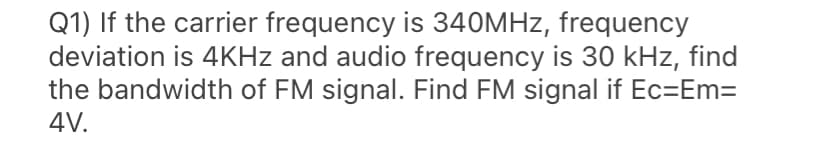 Q1) If the carrier frequency is 340MHZ, frequency
deviation is 4KHZ and audio frequency is 30 kHz, find
the bandwidth of FM signal. Find FM signal if Ec=Em=
4V.
