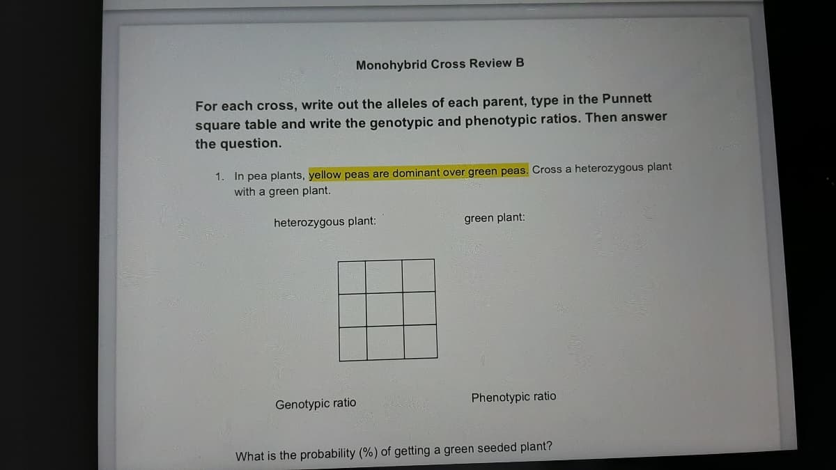 Monohybrid Cross Review B
For each cross, write out the alleles of each parent, type in the Punnett
square table and write the genotypic and phenotypic ratios. Then answer
the question.
1. In pea plants, yellow peas are dominant over green peas. Cross a heterozygous plant
with a green plant.
heterozygous plant:
green plant:
Genotypic ratio
Phenotypic ratio
What is the probability (%) of getting a green seeded plant?
