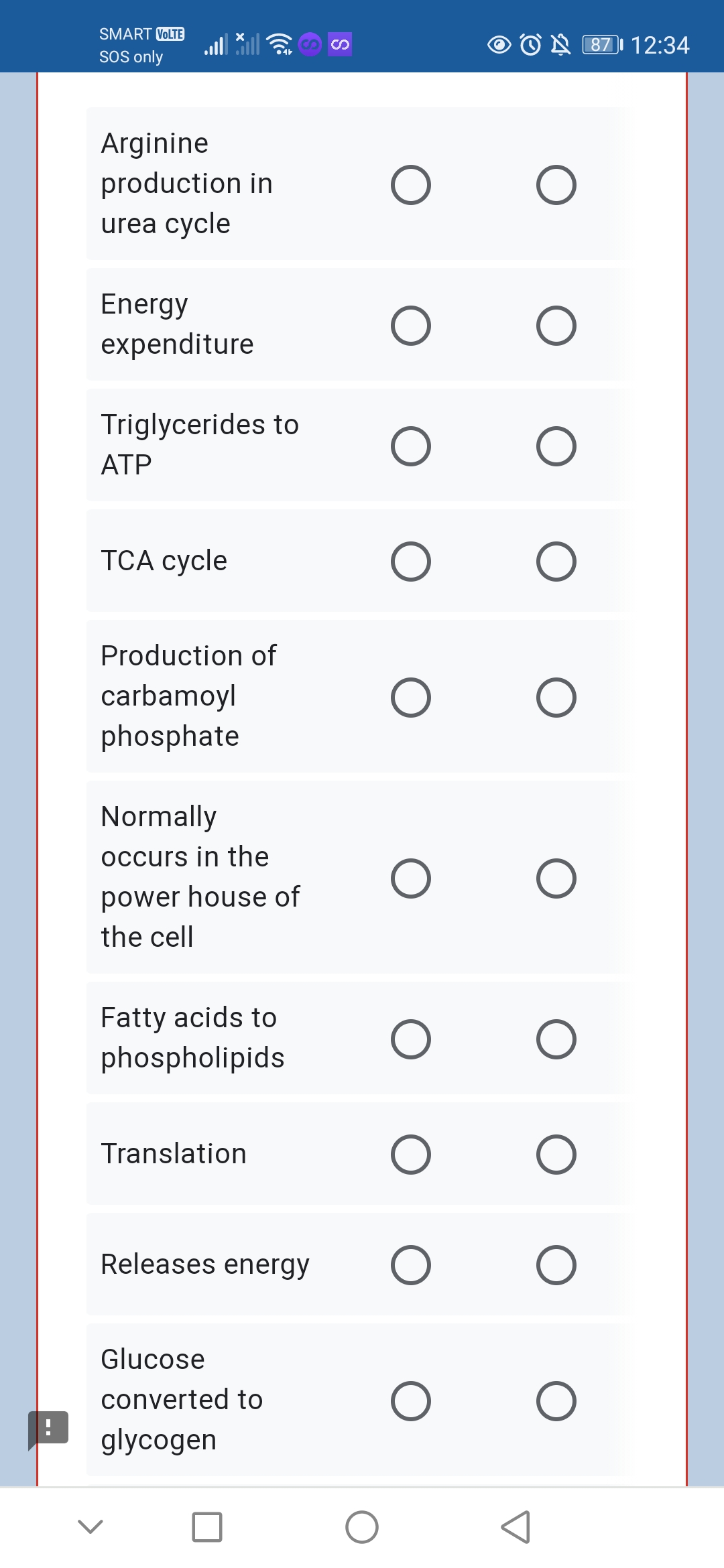 SMART VOLTE
O O A 871 12:34
SOS only
Arginine
production in
urea cycle
Energy
expenditure
Triglycerides to
ATP
ТСА суcle
Production of
carbamoyl
phosphate
Normally
occurs in the
power house of
the cell
Fatty acids to
phospholipids
Translation
Releases energy
Glucose
converted to
glycogen
S
(
