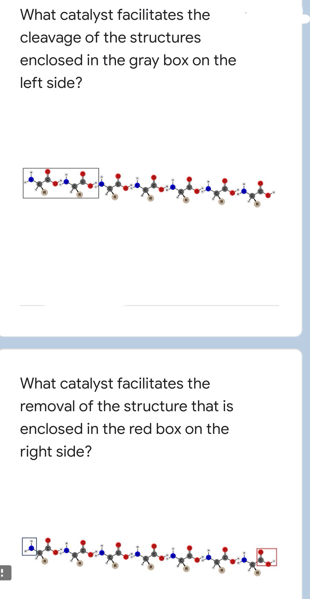 What catalyst facilitates the
cleavage of the structures
enclosed in the gray box on the
left side?
What catalyst facilitates the
removal of the structure that is
enclosed in the red box on the
right side?
