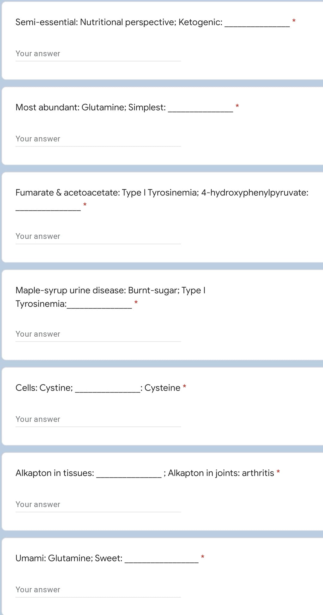 Semi-essential: Nutritional perspective; Ketogenic:
Your answer
Most abundant: Glutamine; Simplest:
Your answwer
Fumarate & acetoacetate: Type I Tyrosinemia; 4-hydroxyphenylpyruvate:
Your answer
Maple-syrup urine disease: Burnt-sugar; Type I
Tyrosinemia:
*
Your answer
Cells: Cystine;
: Cysteine
Your answer
Alkapton in tissues:
; Alkapton in joints: arthritis *
Your answwer
Umami: Glutamine; Sweet:
*
Your answwer
