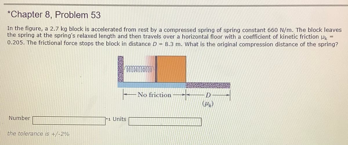 *Chapter 8, Problem 53
In the figure, a 2.7 kg block is accelerated from rest by a compressed spring of spring constant 660 N/m. The block leaves
the spring at the spring's relaxed length and then travels over a horizontal floor with a coefficient of kinetic friction Hk =
0.205. The frictional force stops the block in distance D = 8.3 m. What is the original compression distance of the spring?
No friction
(H)
Number
11 Units
the tolerance is +/-2%
