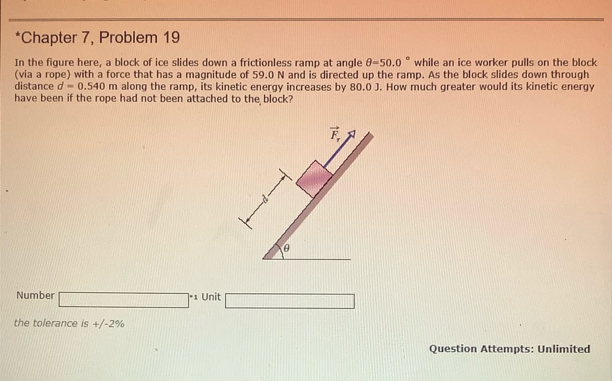 *Chapter 7, Problem 19
In the figure here, a block of ice slides down a frictionless ramp at angle 0=50.0 while an ice worker pulls on the block
(via a rope) with a force that has a magnitude of 59.0N and is directed up the ramp. As the block slides down through
distance d = 0.540 m along the ramp, its kinetic energy increases by 80.0 J. How much greater would its kinetic energy
have been if the rope had not been attached to the block?
F,
Number
1 Unit
the tolerance is +/-2%
Question Attempts: Unlimited
