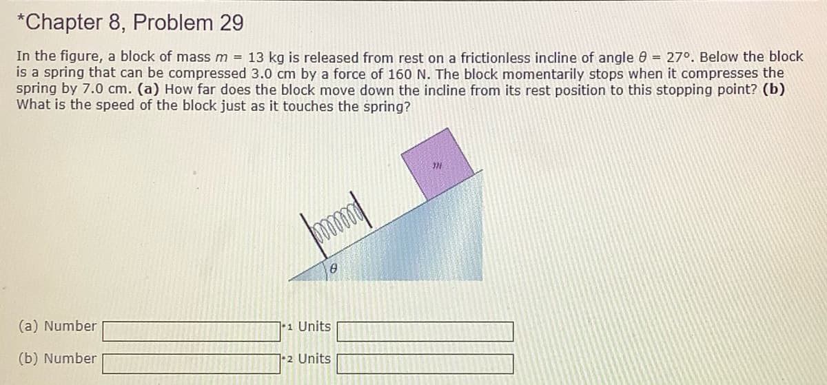 *Chapter 8, Problem 29
In the figure, a block of mass m = 13 kg is released from rest on a frictionless incline of angle 0 = 27°. Below the block
is a spring that can be compressed 3.0 cm by a force of 160 N. The block momentarily stops when it compresses the
spring by 7.0 cm. (a) How far does the block move down the incline from its rest position to this stopping point? (b)
What is the speed of the block just as it touches the spring?
(a) Number
•1 Units
(b) Number
12 Units
