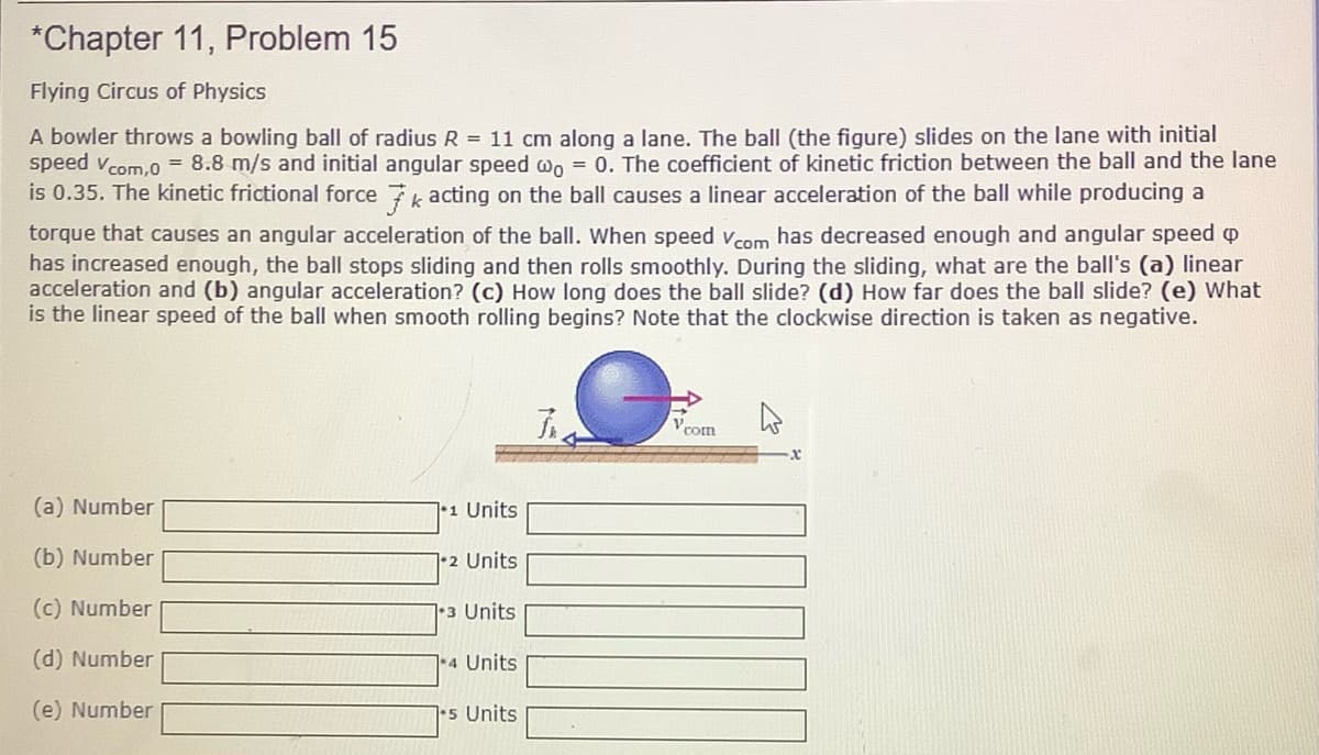 *Chapter 11, Problem 15
Flying Circus of Physics
A bowler throws a bowling ball of radius R = 11 cm along a lane. The ball (the figure) slides on the lane with initial
speed vcom.0 = 8.8 m/s and initial angular speed wo = 0. The coefficient of kinetic friction between the ball and the lane
is 0.35. The kinetic frictional force 7 acting on the ball causes a linear acceleration of the ball while producing a
torque that causes an angular acceleration of the ball. When speed vcom has decreased enough and angular speed o
has increased enough, the ball stops sliding and then rolls smoothly. During the sliding, what are the ball's (a) linear
acceleration and (b) angular acceleration? (c) How long does the ball slide? (d) How far does the ball slide? (e) What
is the linear speed of the ball when smooth rolling begins? Note that the clockwise direction is taken as negative.
Vcot
(a) Number
11 Units
(b) Number
]•2 Units
(c) Number
1•3 Units
(d) Number
4 Units
(e) Number
7•5 Units
