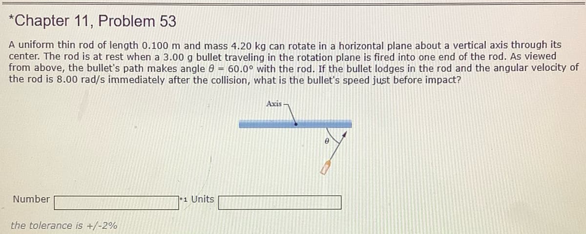 *Chapter 11, Problem 53
A uniform thin rod of length 0.100 m and mass 4.20 kg can rotate in a horizontal plane about a vertical axis through its
center. The rod is at rest when a 3.00 g bullet traveling in the rotation plane is fired into one end of the rod. As viewed
from above, the bullet's path makes angle 60 = 60.0° with the rod. If the bullet lodges in the rod and the angular velocity of
the rod is 8.00 rad/s immediately after the collision, what is the bullet's speed just before impact?
Axis
Number
7 1 Units
the tolerance is +/-2%

