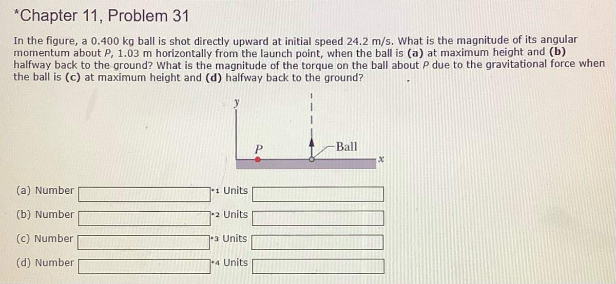 *Chapter 11, Problem 31
In the figure, a 0.400 kg ball is shot directly upward at initial speed 24.2 m/s. What is the magnitude of its angular
momentum about P, 1.03 m horizontally from the launch point, when the ball is (a) at maximum height and (b)
halfway back to the ground? What is the magnitude of the torque on the ball about P due to the gravitational force when
the ball is (c) at maximum height and (d) halfway back to the ground?
Ball
(a) Number
1 Units
(b) Number
2 Units
(c) Number
|+3 Units
(d) Number
1•4 Units
