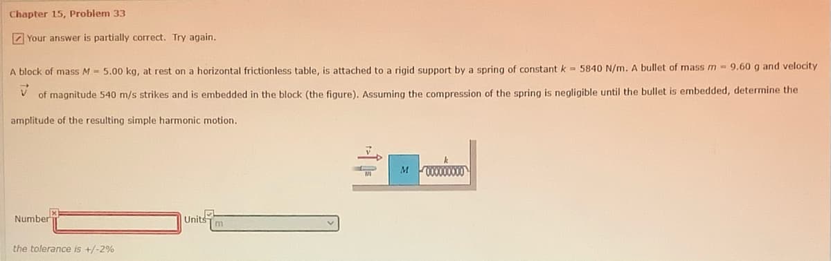 Chapter 15, Problem 33
Z Your answer is partially correct, Try again.
A block of mass M = 5.00 kg, at rest on a horizontal frictionless table, is attached to a rigid support by a spring of constant k- 5840 N/m. A bullet of mass m -9,60 g and velocity
of magnitude 540 m/s strikes and is embedded in the block (the figure). Assuming the compression of the spring is negligible until the bullet is embedded, determine the
amplitude of the resulting simple harmonic motion.
0O000000
Number
Units
m
the tolerance is +/-2%
