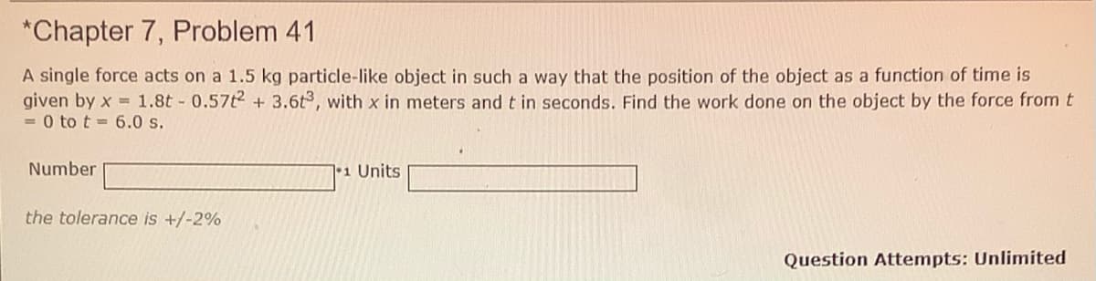 *Chapter 7, Problem 41
A single force acts on a 1.5 kg particle-like object in such a way that the position of the object as a function of time is
given by x = 1.8t 0.57t2 + 3.6t, with x in meters and t in seconds. Find the work done on the object by the force from t
= 0 to t = 6.0 s.
Number
71 Units
the tolerance is +/-2%
Question Attempts: Unlimited
