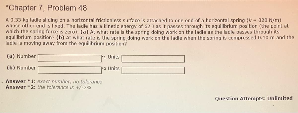 *Chapter 7, Problem 48
A 0.33 kg ladle sliding on a horizontal frictionless surface is attached to one end of a horizontal spring (k = 320 N/m)
whose other end is fixed. The ladle has a kinetic energy of 62 J as it passes through its equilibrium position (the point at
which the spring force is zero). (a) At what rate is the spring doing work on the ladle as the ladle passes through its
equilibrium position? (b) At what rate is the spring doing work on the ladle when the spring is compressed 0.10 m and the
ladle is moving away from the equilibrium position?
(a) Number
11 Units
(b) Number
•2 Units
Answer *1: exact number, no tolerance
Answer *2: the tolerance is +/-2%
Question Attempts: Unlimited
