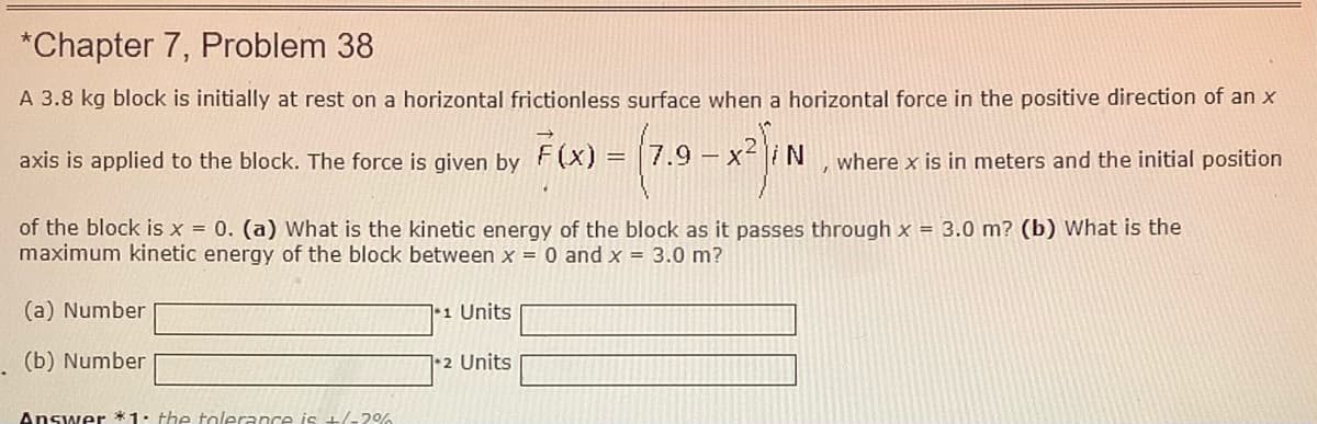 *Chapter 7, Problem 38
A 3.8 kg block is initially at rest on a horizontal frictionless surface when a horizontal force in the positive direction of an x
axis is applied to the block. The force is given by F(x):
7.9 -
x-i N
where x is in meters and the initial position
of the block is x = 0. (a) What is the kinetic energy of the block as it passes through x = 3.0 m? (b) What is the
maximum kinetic energy of the block between x = 0 and x = 3.0 m?
(a) Number
*1 Units
(b) Number
|•2 Units
Answer *1. the tolerance is +/-2%
