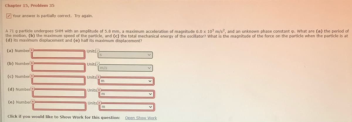 Chapter 15, Problem 35
7 Your answer is partially correct. Try again.
A 71 g particle undergoes SHM with an amplitude of 5.8 mm, a maximum acceleration of magnitude 6.0 x 103 m/s?, and an unknown phase constant p. What are (a) the period of
the motion, (b) the maximum speed of the particle, and (c) the total mechanical energy of the oscillator? What is the magnitude of the force on the particle when the particle is at
(d) its maximum displacement and (e) half its maximum displacement?
(a) Numberx
Units
(b) Numberx
Unit
m/s
(c) Number
Units x
(d) Numberx
Unitsx
(e) Numberx
Unitsx
m
Click if you would like to Show Work for this question:
Open Show Work
