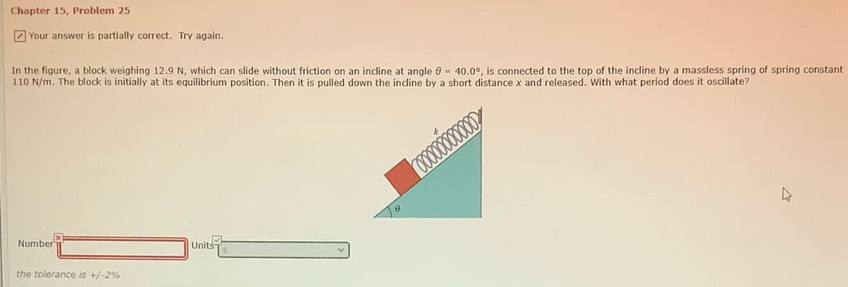Chapter 15, Problem 25
2 Your answer is partially correct. Try again.
In the figure, a block weighing 12.9 N, which can slide without friction on an incline at angle 0 = 40.0°, is connected to the top of the incline by a massless spring of spring constant
110 N/m. The block is initially at its equilibrium position. Then it is pulled down the indine by a short distance x and released. With what period does it oscillate?
Number
Units
the tolerance is +/-2%
