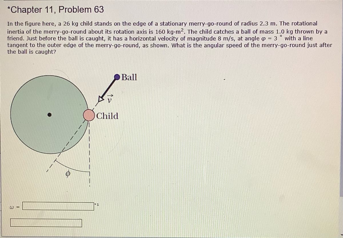 *Chapter 11, Problem 63
In the figure here, a 26 kg child stands on the edge of a stationary merry-go-round of radius 2.3 m. The rotational
inertia of the merry-go-round about its rotation axis is 160 kg-m2. The child catches a ball of mass 1.0 kg thrown by a
friend. Just before the ball is caught, it has a horizontal velocity of magnitude 8 m/s, at angle p = 3
tangent to the outer edge of the merry-go-round, as shown. What is the angular speed of the merry-go-round just after
the ball is caught?
with a line
Ball
Child
W 3=
