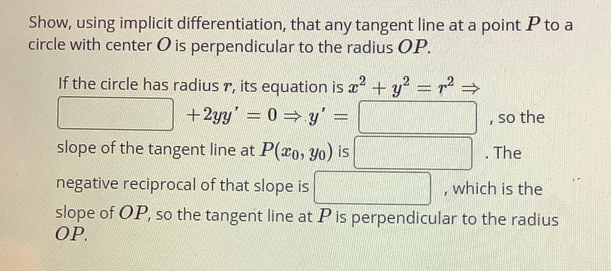 Show, using implicit differentiation, that any tangent line at a point P to a
circle with center O is perpendicular to the radius OP.
If the circle has radius r, its equation is x +y = r²
+2yy'= 0 y =
so the
slope of the tangent line at P(ro, Yo) is
. The
negative reciprocal of that slope is
which is the
slope of OP, so the tangent line at Pis perpendicular to the radius
ОР.
