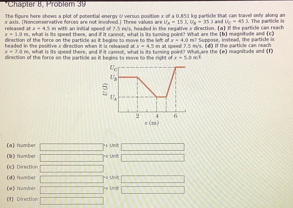 "Chapter 8, Problem 39
The figure here shows a plot of potential energy U versus position x of a 0.851 kg particle that can travel only along an
x axis. (Nonconservative forces are not involved.) Three values are UA = 15 J, Ug = 35 J and Uc = 45 J. The particle is
released at x = 4.5 m with an initial speed of 7.5 m/s, headed in the negative x direction. (a) If the particle can reach
x = 1.0 m, what is its speed there, and if it cannot, what is its turning point? What are the (b) magnitude and (c)
direction of the force on the particle as it begins to move to the left of x = 4.0 m? Suppose, instead, the particle is
headed in the positive x direction when it is released at x = 4.5 m at speed 7.5 m/s. (d) If the particle can reach
x = 7.0 m, what is its speed there, and if it cannot, what is its turning point? What,are the (e) magnitude and (f)
direction of the force on the particle as it begins to move to the right of x = 5.0 m2
Ucr-----
UB
UA
2
4.
6.
x (m)
(a) Number
*1 Unit
(b) Number
•2 Unit
(c) Direction
(d) Number
3 Unit
(e) Number
•4 Unit
(f) Direction
(r) n
