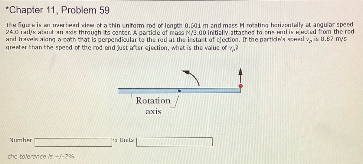 *Chapter 11, Problem 59
The figure is an overhead view of a thin uniform rod of length 0.601 m and mass M rotating horizontally at angular speed
24.0 rad/s about an axis through its center. A particle of mass M/3.00 initially attached to one end is ejected from the rod
and travels along a path that is perpendicular to the rod at the instant of ejection. If the particle's speed v, is 8.87 m/s
greater than the speed of the rod end just after ejection, what is the value of v,?
Rotation
axis
Number
|1 Units
the tolerance is +/-2%
