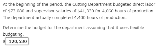 At the beginning of the period, the Cutting Department budgeted direct labor
of $73,080 and supervisor salaries of $41,330 for 4,060 hours of production.
The department actually completed 4,400 hours of production.
Determine the budget for the department assuming that it uses flexible
budgeting.
120,530
